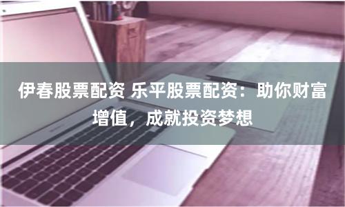 伊春股票配资 乐平股票配资：助你财富增值，成就投资梦想