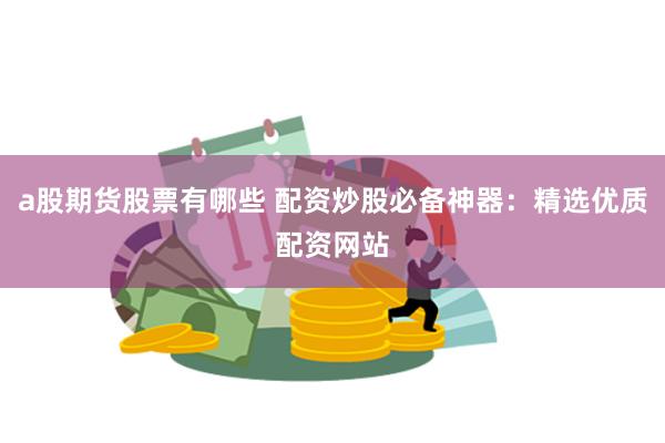 a股期货股票有哪些 配资炒股必备神器：精选优质配资网站