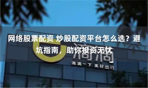 网络股票配资 炒股配资平台怎么选？避坑指南，助你投资无忧