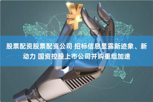 股票配资股票配资公司 招标信息显露新迹象、新动力 国资控股上市公司并购重组加速