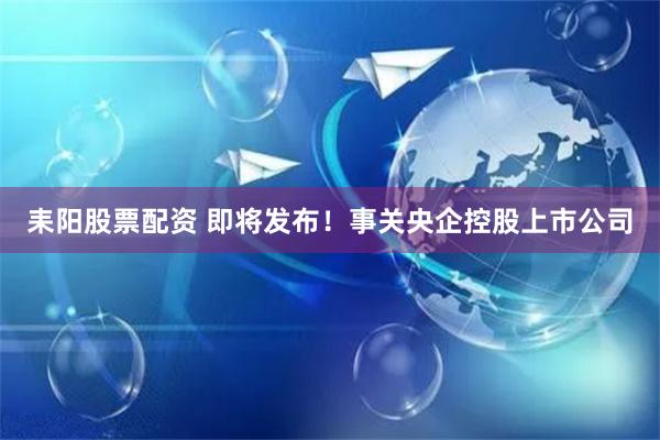 耒阳股票配资 即将发布！事关央企控股上市公司