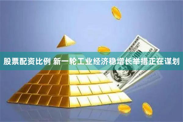 股票配资比例 新一轮工业经济稳增长举措正在谋划