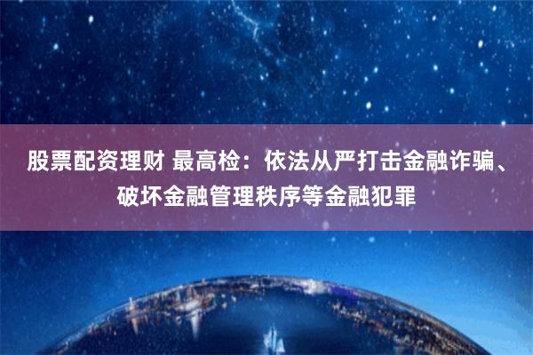 股票配资理财 最高检：依法从严打击金融诈骗、破坏金融管理秩序等金融犯罪