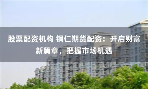 股票配资机构 铜仁期货配资：开启财富新篇章，把握市场机遇