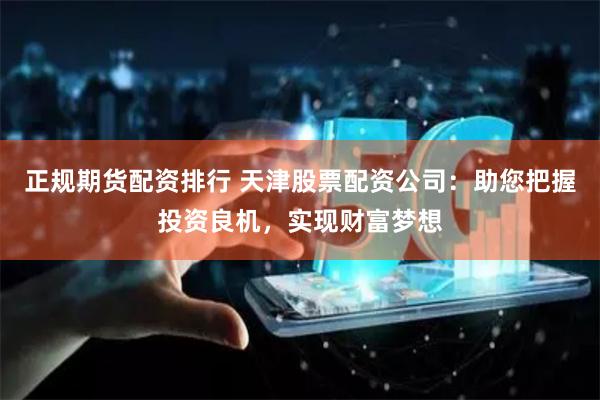 正规期货配资排行 天津股票配资公司：助您把握投资良机，实现财富梦想