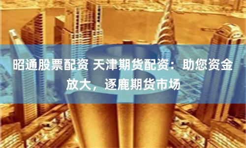 昭通股票配资 天津期货配资：助您资金放大，逐鹿期货市场