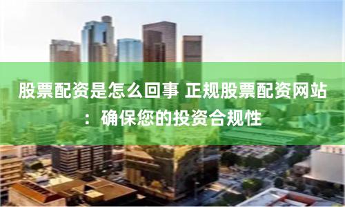 股票配资是怎么回事 正规股票配资网站：确保您的投资合规性
