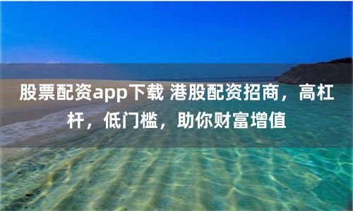 股票配资app下载 港股配资招商，高杠杆，低门槛，助你财富增值