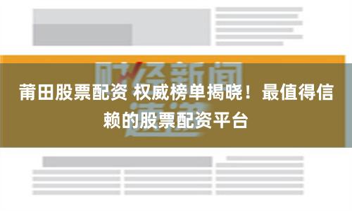 莆田股票配资 权威榜单揭晓！最值得信赖的股票配资平台