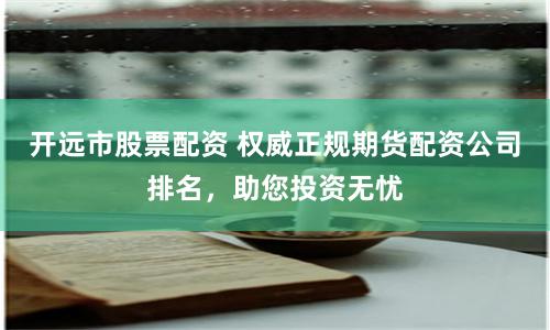 开远市股票配资 权威正规期货配资公司排名，助您投资无忧