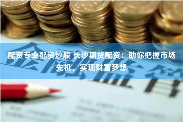 配资专业配资炒股 长沙期货配资：助你把握市场先机，实现财富梦想