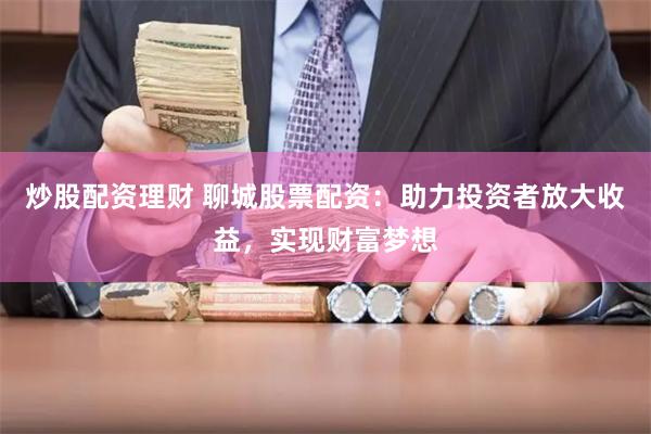 炒股配资理财 聊城股票配资：助力投资者放大收益，实现财富梦想