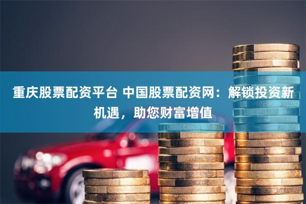 重庆股票配资平台 中国股票配资网：解锁投资新机遇，助您财富增值
