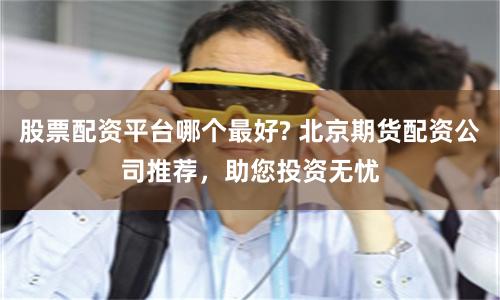 股票配资平台哪个最好? 北京期货配资公司推荐，助您投资无忧