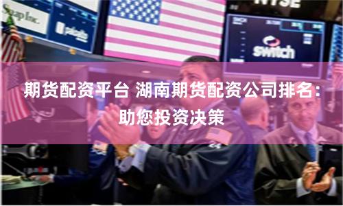 期货配资平台 湖南期货配资公司排名：助您投资决策