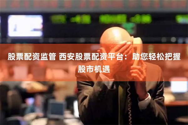 股票配资监管 西安股票配资平台：助您轻松把握股市机遇