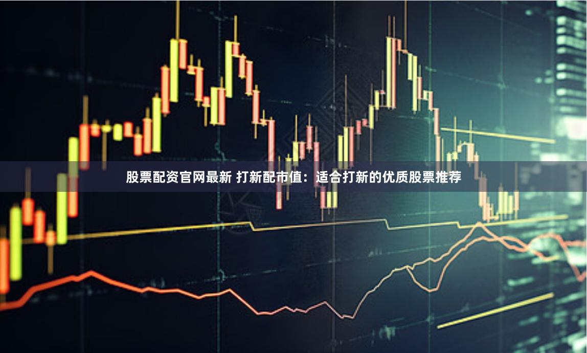 股票配资官网最新 打新配市值：适合打新的优质股票推荐