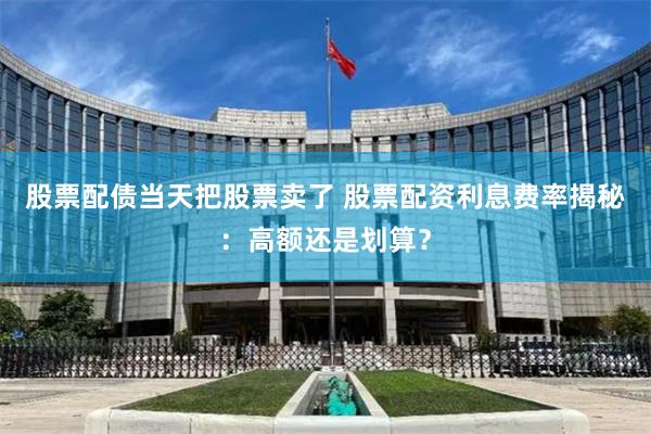 股票配债当天把股票卖了 股票配资利息费率揭秘：高额还是划算？