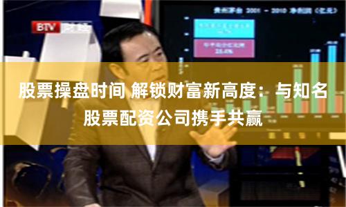 股票操盘时间 解锁财富新高度：与知名股票配资公司携手共赢