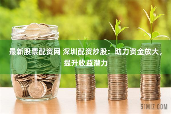 最新股票配资网 深圳配资炒股：助力资金放大，提升收益潜力