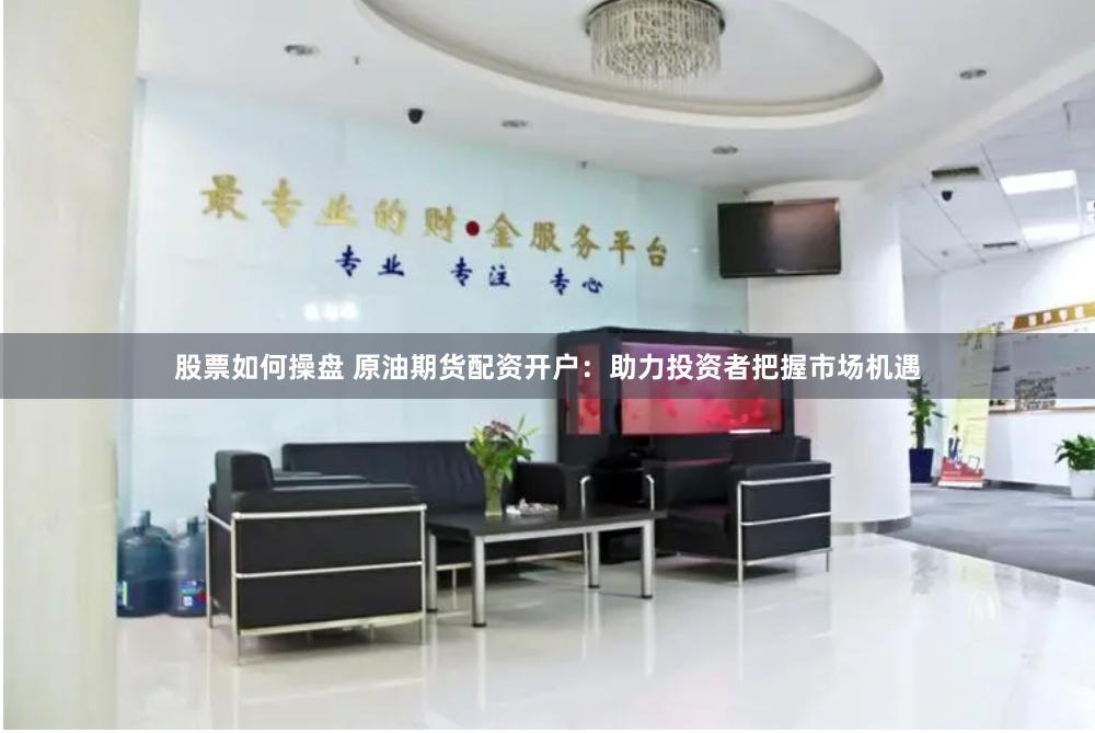 股票如何操盘 原油期货配资开户：助力投资者把握市场机遇