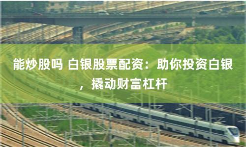 能炒股吗 白银股票配资：助你投资白银，撬动财富杠杆