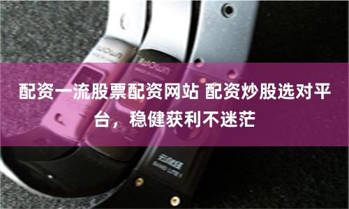 配资一流股票配资网站 配资炒股选对平台，稳健获利不迷茫