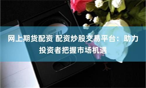 网上期货配资 配资炒股交易平台：助力投资者把握市场机遇