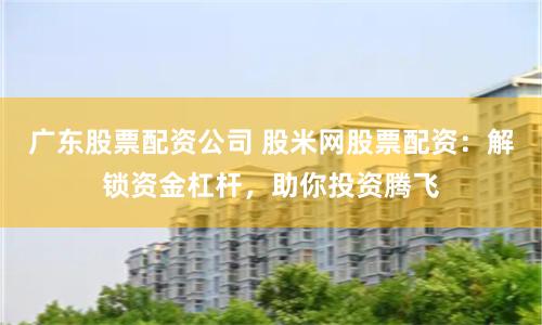 广东股票配资公司 股米网股票配资：解锁资金杠杆，助你投资腾飞