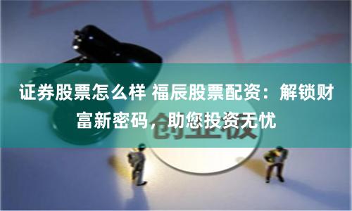 证券股票怎么样 福辰股票配资：解锁财富新密码，助您投资无忧