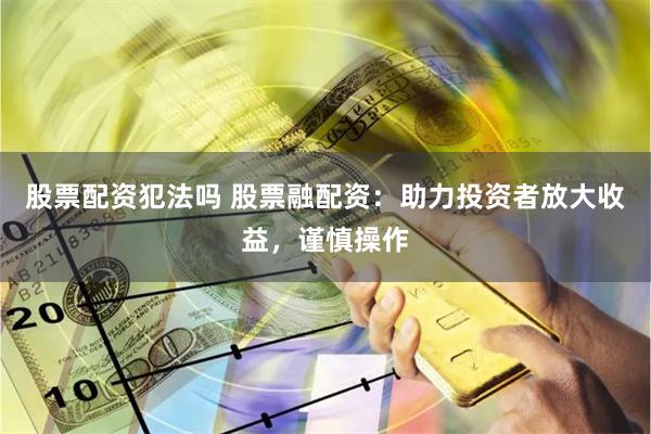 股票配资犯法吗 股票融配资：助力投资者放大收益，谨慎操作