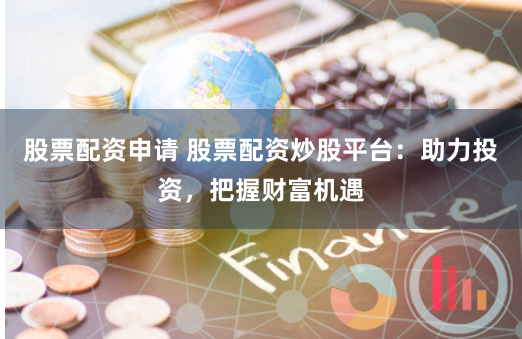 股票配资申请 股票配资炒股平台：助力投资，把握财富机遇