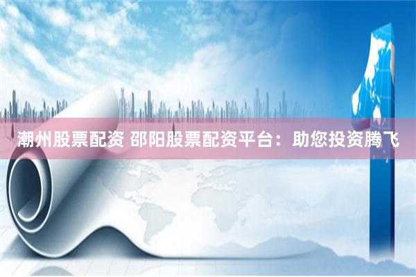 潮州股票配资 邵阳股票配资平台：助您投资腾飞