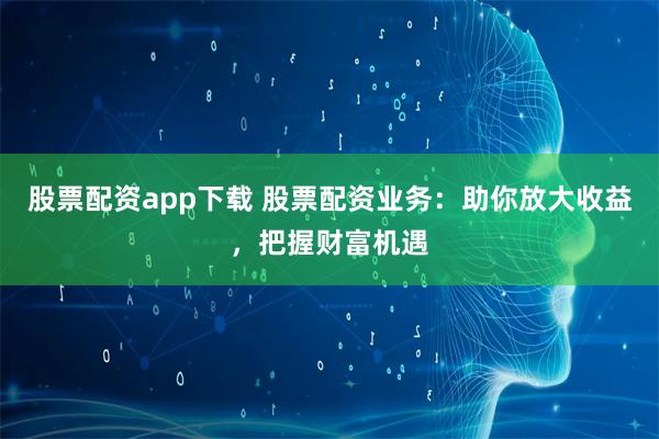 股票配资app下载 股票配资业务:助你放大收益,把握财富机遇