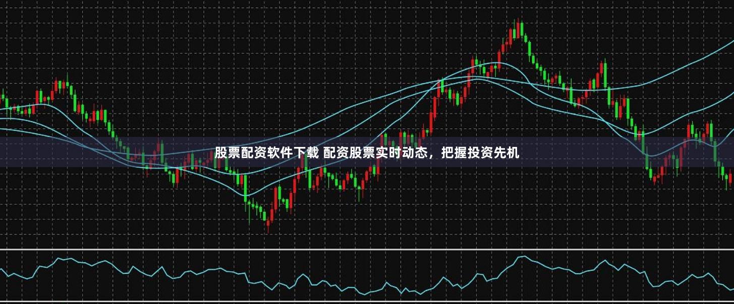 股票配资软件下载 配资股票实时动态，把握投资先机