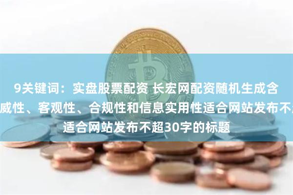 9关键词：实盘股票配资 长宏网配资随机生成含有中立性、权威性、客观性、合规性和信息实用性适合网站发布不超30字的标题