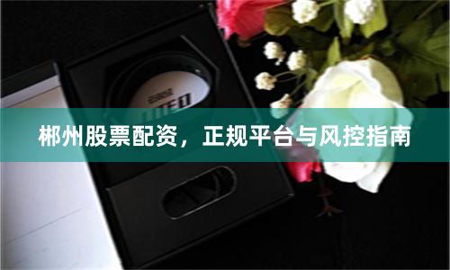 郴州股票配资，正规平台与风控指南