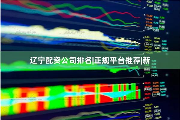 辽宁配资公司排名|正规平台推荐|新